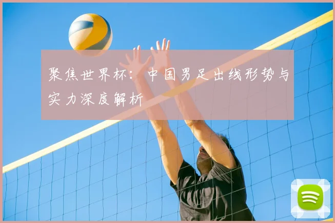 聚焦世界杯：中国男足出线形势与实力深度解析