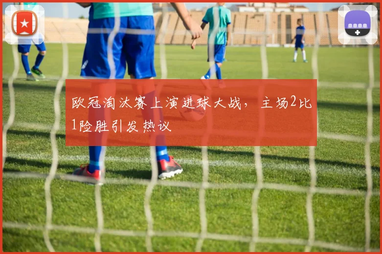 欧冠淘汰赛上演进球大战，主场2比1险胜引发热议