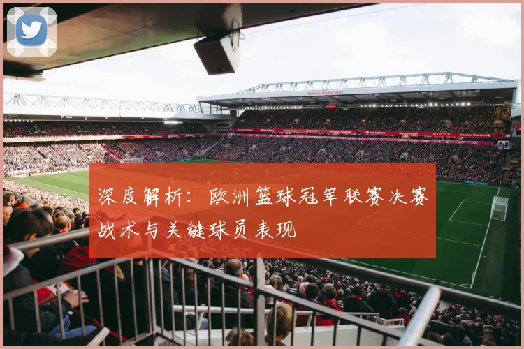 深度解析：欧洲篮球冠军联赛决赛战术与关键球员表现