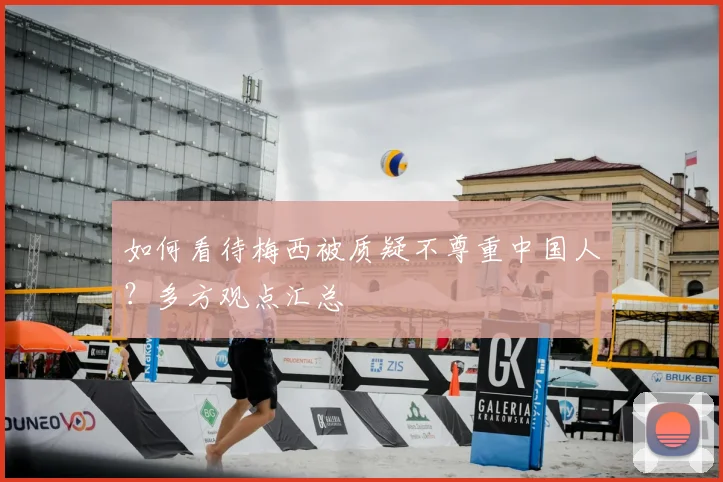 如何看待梅西被质疑不尊重中国人？多方观点汇总