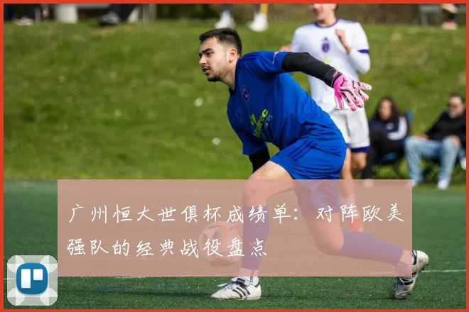 广州恒大世俱杯成绩单:对阵欧美强队的经典战役盘点