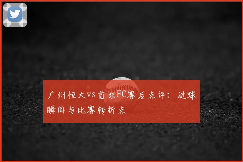 广州恒大vs首尔FC赛后点评:进球瞬间与比赛转折点