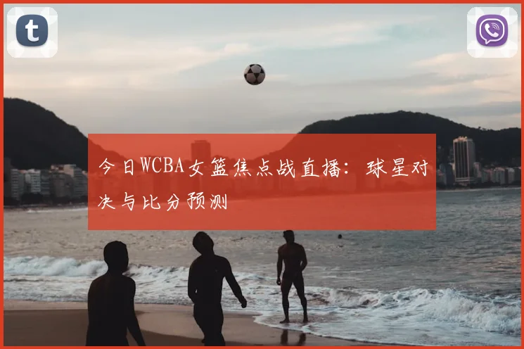 今日WCBA女篮焦点战直播：球星对决与比分预测
