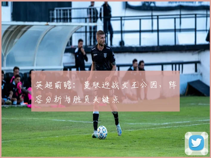 英超前瞻：曼联迎战女王公园，阵容分析与胜负关键点