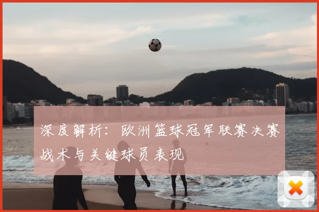 深度解析：欧洲篮球冠军联赛决赛战术与关键球员表现