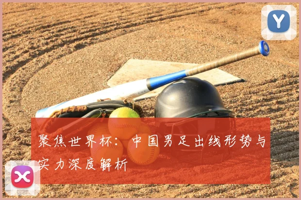 聚焦世界杯：中国男足出线形势与实力深度解析
