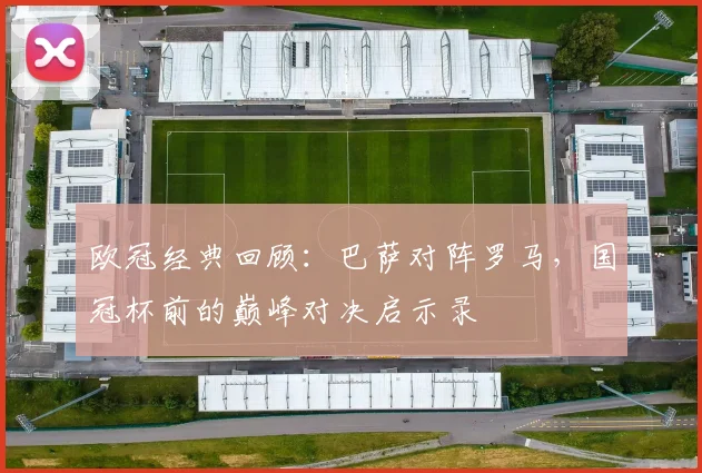 欧冠经典回顾:巴萨对阵罗马,国冠杯前的巅峰对决启示录