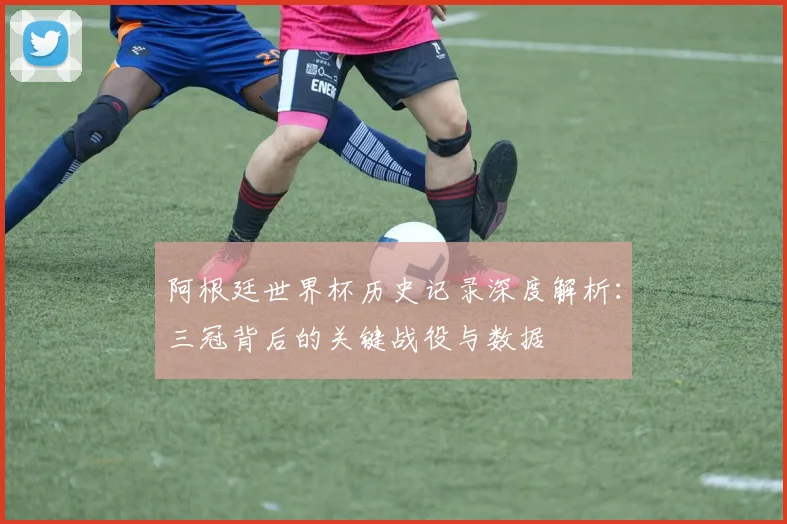 阿根廷世界杯历史记录深度解析:三冠背后的关键战役与数据