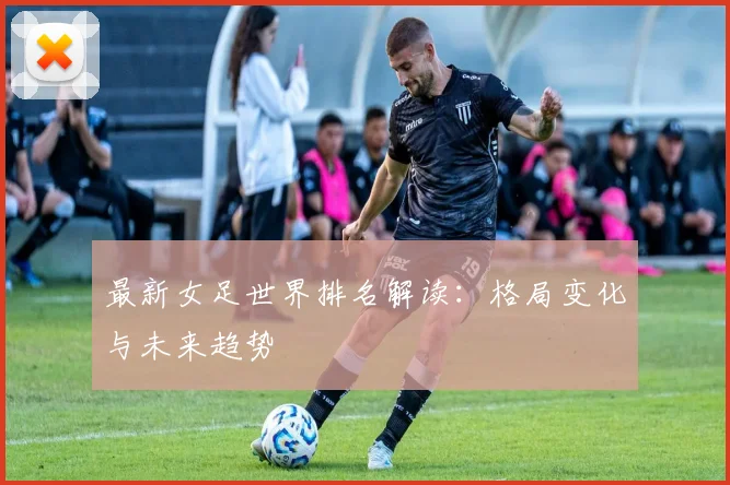 最新女足世界排名解读：格局变化与未来趋势