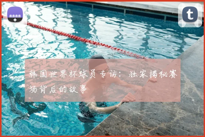 韩国世界杯球员专访：独家揭秘赛场背后的故事