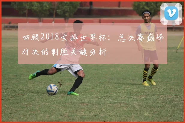 回顾2018女排世界杯：总决赛巅峰对决的制胜关键分析
