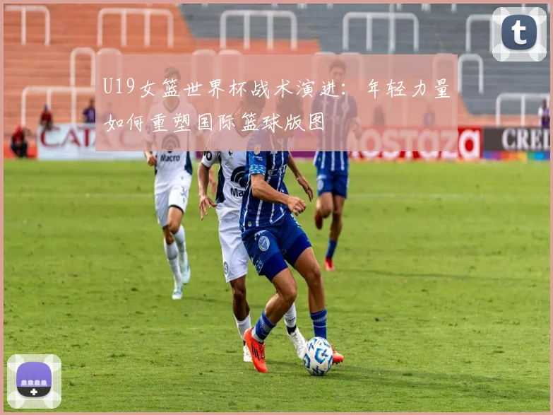 U19女篮世界杯战术演进：年轻力量如何重塑国际篮球版图