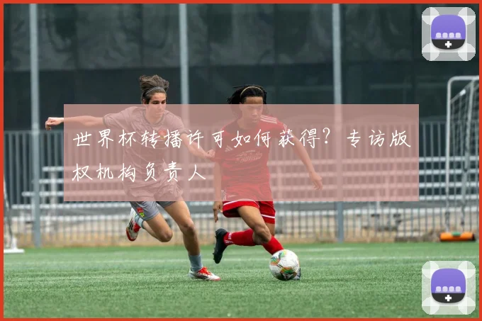 世界杯转播许可如何获得？专访版权机构负责人