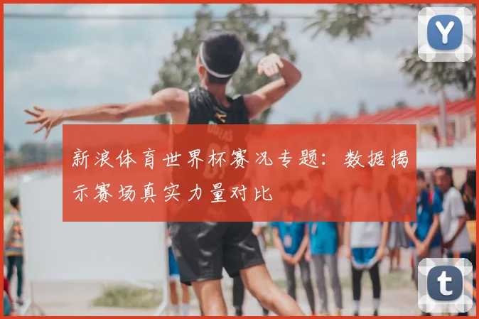 新浪体育世界杯赛况专题：数据揭示赛场真实力量对比