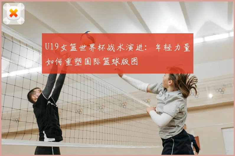U19女篮世界杯战术演进:年轻力量如何重塑国际篮球版图