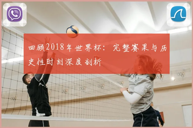 回顾2018年世界杯：完整赛果与历史性时刻深度剖析