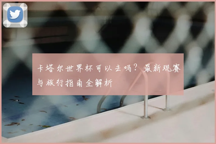 卡塔尔世界杯可以去吗？最新观赛与旅行指南全解析