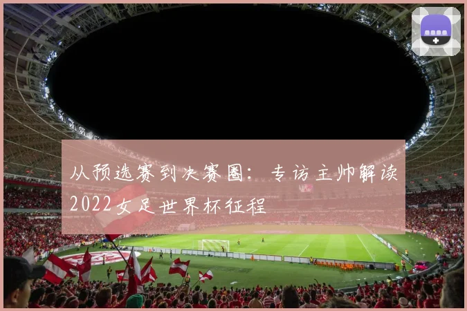 从预选赛到决赛圈：专访主帅解读2022女足世界杯征程
