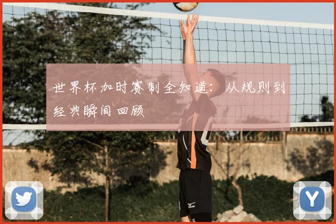 世界杯加时赛制全知道：从规则到经典瞬间回顾