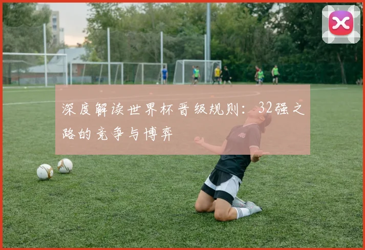深度解读世界杯晋级规则：32强之路的竞争与博弈