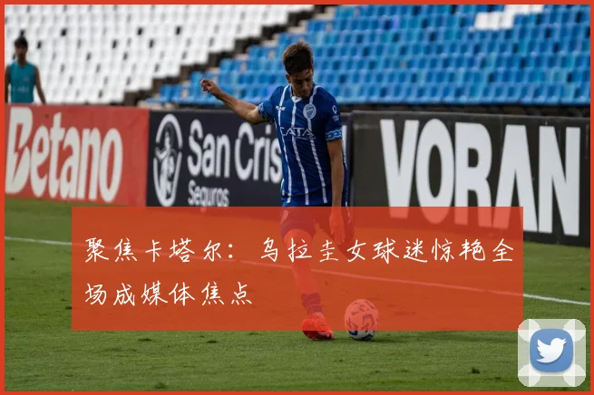 聚焦卡塔尔：乌拉圭女球迷惊艳全场成媒体焦点