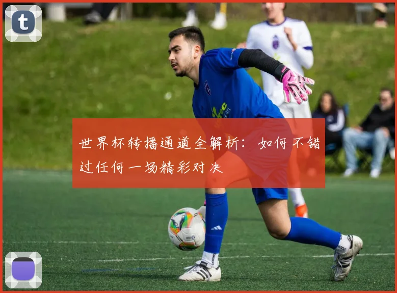 世界杯转播通道全解析:如何不错过任何一场精彩对决