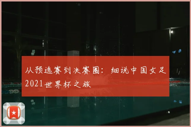 从预选赛到决赛圈：细说中国女足2021世界杯之旅
