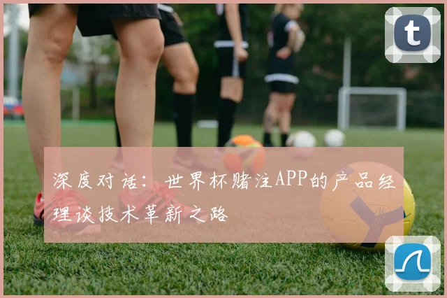 深度对话:世界杯赌注APP的产品经理谈技术革新之路