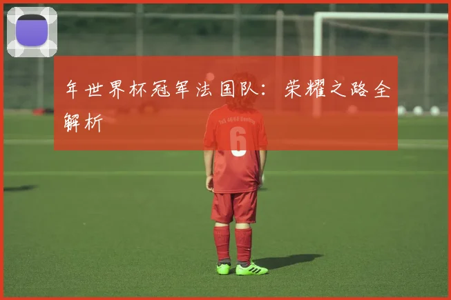 年世界杯冠军法国队：荣耀之路全解析