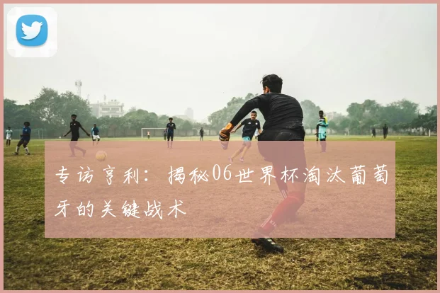 专访亨利：揭秘06世界杯淘汰葡萄牙的关键战术