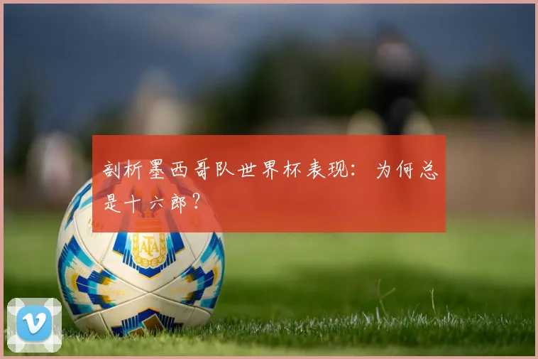 剖析墨西哥队世界杯表现：为何总是十六郎？