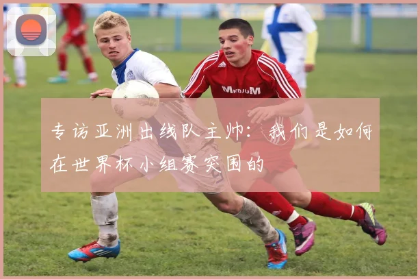 专访亚洲出线队主帅：我们是如何在世界杯小组赛突围的