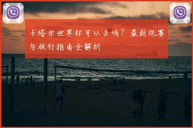 卡塔尔世界杯可以去吗？最新观赛与旅行指南全解析